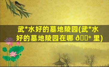 武*
水好的墓地陵园(武*
水好的墓地陵园在哪 💮 里)
